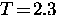 $T \! = \! 2.3$