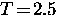$T \! = \! 2.5$